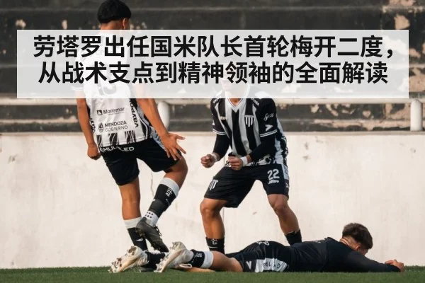 劳塔罗出任国米队长首轮梅开二度,从战术支点到精神领袖的全面解读