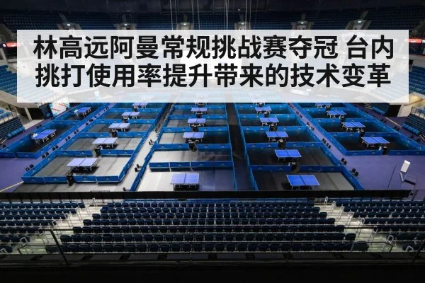 林高远阿曼常规挑战赛夺冠 台内挑打使用率提升带来的技术变革