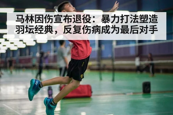 马林因伤宣布退役:暴力打法塑造羽坛经典,反复伤病成为最后对手