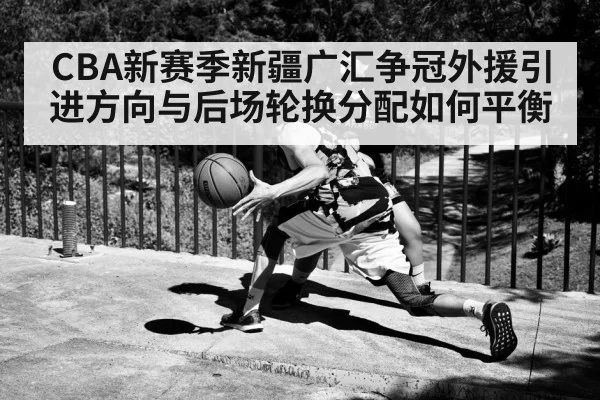 CBA新赛季新疆广汇争冠外援引进方向与后场轮换分配如何平衡