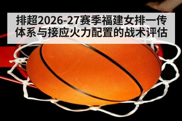 排超2026-27赛季福建女排一传体系与接应火力配置的战术评估