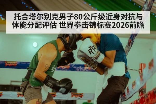 托合塔尔别克男子80公斤级近身对抗与体能分配评估 世界拳击锦标赛2026前瞻